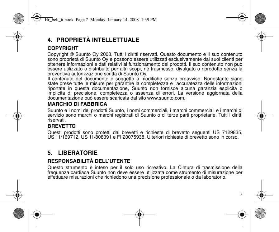 74. PROPRIETÀ INTELLETTUALECOPYRIGHTCopyright © Suunto Oy 2008. Tutti i diritti riservati. Questo documento e il suo contenutosono proprietà di Suunto Oy e possono essere utilizzati esclusivamente dai suoi clienti perottenere informazioni e dati relativi al funzionamento dei prodotti. Il suo contenuto non puòessere utilizzato o distribuito per altri scopi, né trasmesso, divulgato o riprodotto senza lapreventiva autorizzazione scritta di Suunto Oy.Il contenuto del documento è soggetto a modifiche senza preavviso. Nonostante sianostate prese tutte le misure per garantire la completezza e l&apos;accuratezza delle informazioniriportate in questa documentazione, Suunto non fornisce alcuna garanzia esplicita oimplicita di precisione, completezza o assenza di errori. La versione aggiornata delladocumentazione può essere scaricata dal sito www.suunto.com.MARCHIO DI FABBRICASuunto e i nomi dei prodotti Suunto, i nomi commerciali, i marchi commerciali e i marchi diservizio sono marchi o marchi registrati di Suunto o di terze parti proprietarie. Tutti i dirittiriservati.BREVETTOQuesti prodotti sono protetti dai brevetti e richieste di brevetto seguenti US 7129835,US 11/169712, US 11/808391 e FI 20075938. Ulteriori richieste di brevetto sono in corso.5.  LIBERATORIERESPONSABILITÀ DELL’UTENTEQuesto strumento è inteso per il solo uso ricreativo. La Cintura di trasmissione dellafrequenza cardiaca Suunto non deve essere utilizzata come strumento di misurazione pereffettuare misurazioni che richiedono una precisione professionale o da laboratorio.Hr_belt_it.book  Page 7  Monday, January 14, 2008  1:39 PM