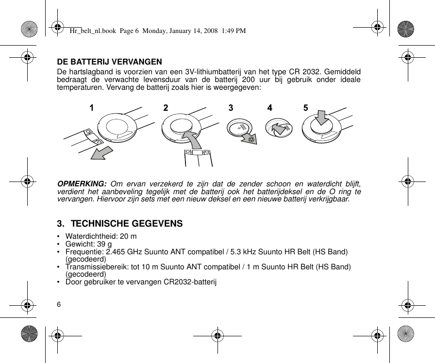 6DE BATTERIJ VERVANGENDe hartslagband is voorzien van een 3V-lithiumbatterij van het type CR 2032. Gemiddeldbedraagt de verwachte levensduur van de batterij 200 uur bij gebruik onder idealetemperaturen. Vervang de batterij zoals hier is weergegeven:OPMERKING: Om ervan verzekerd te zijn dat de zender schoon en waterdicht blijft,verdient het aanbeveling tegelijk met de batterij ook het batterijdeksel en de O ring tevervangen. Hiervoor zijn sets met een nieuw deksel en een nieuwe batterij verkrijgbaar.3. TECHNISCHE GEGEVENS• Waterdichtheid: 20 m• Gewicht: 39 g• Frequentie: 2.465 GHz Suunto ANT compatibel / 5.3 kHz Suunto HR Belt (HS Band) (gecodeerd) • Transmissiebereik: tot 10 m Suunto ANT compatibel / 1 m Suunto HR Belt (HS Band) (gecodeerd)• Door gebruiker te vervangen CR2032-batterijHr_belt_nl.book  Page 6  Monday, January 14, 2008  1:49 PM