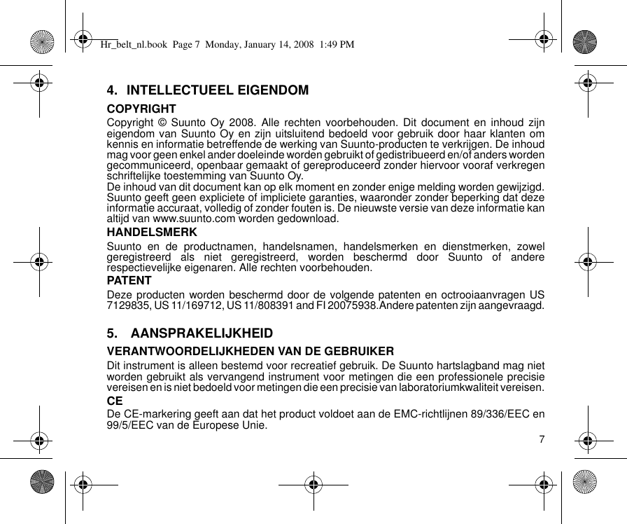 74. INTELLECTUEEL EIGENDOMCOPYRIGHTCopyright © Suunto Oy 2008. Alle rechten voorbehouden. Dit document en inhoud zijneigendom van Suunto Oy en zijn uitsluitend bedoeld voor gebruik door haar klanten omkennis en informatie betreffende de werking van Suunto-producten te verkrijgen. De inhoudmag voor geen enkel ander doeleinde worden gebruikt of gedistribueerd en/of anders wordengecommuniceerd, openbaar gemaakt of gereproduceerd zonder hiervoor vooraf verkregenschriftelijke toestemming van Suunto Oy.De inhoud van dit document kan op elk moment en zonder enige melding worden gewijzigd.Suunto geeft geen expliciete of impliciete garanties, waaronder zonder beperking dat dezeinformatie accuraat, volledig of zonder fouten is. De nieuwste versie van deze informatie kanaltijd van www.suunto.com worden gedownload.HANDELSMERKSuunto en de productnamen, handelsnamen, handelsmerken en dienstmerken, zowelgeregistreerd als niet geregistreerd, worden beschermd door Suunto of andererespectievelijke eigenaren. Alle rechten voorbehouden.PATENTDeze producten worden beschermd door de volgende patenten en octrooiaanvragen US7129835, US 11/169712, US 11/808391 and FI 20075938.Andere patenten zijn aangevraagd.5.  AANSPRAKELIJKHEIDVERANTWOORDELIJKHEDEN VAN DE GEBRUIKERDit instrument is alleen bestemd voor recreatief gebruik. De Suunto hartslagband mag nietworden gebruikt als vervangend instrument voor metingen die een professionele precisievereisen en is niet bedoeld voor metingen die een precisie van laboratoriumkwaliteit vereisen.CEDe CE-markering geeft aan dat het product voldoet aan de EMC-richtlijnen 89/336/EEC en99/5/EEC van de Europese Unie.Hr_belt_nl.book  Page 7  Monday, January 14, 2008  1:49 PM