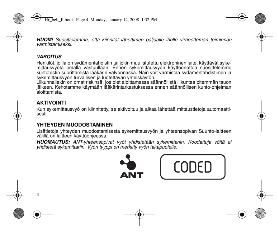 4HUOM! Suosittelemme, että kiinnität lähettimen paljaalle iholle virheettömän toiminnanvarmistamiseksi.VAROITUSHenkilöt, joilla on sydämentahdistin tai jokin muu istutettu elektroninen laite, käyttävät syke-mittausvyötä omalla vastuullaan. Ennen sykemittausvyön käyttöönottoa suosittelemmekuntotestin suorittamista lääkärin valvonnassa. Näin voit varmistaa sydämentahdistimen jasykemittausvyön turvallisen ja luotettavan yhteiskäytön.Liikunnallakin on omat riskinsä, jos olet aloittamassa säännöllistä liikuntaa pitemmän tauonjälkeen. Kehotamme käymään lääkärintarkastuksessa ennen säännöllisen kunto-ohjelmanaloittamista.AKTIVOINTIKun sykemittausvyö on kiinnitetty, se aktivoituu ja alkaa lähettää mittaustietoja automaatti-sesti.YHTEYDEN MUODOSTAMINENLisätietoja yhteyden muodostamisesta sykemittausvyön ja yhteensopivan Suunto-laitteenvälillä on laitteen käyttöohjeessa.HUOMAUTUS: ANT-yhteensopivat vyöt yhdistetään sykemittariin. Koodattuja vöitä eiyhdistetä sykemittariin. Vyön tyyppi on merkitty vyön takapuolelle.Hr_belt_fi.book  Page 4  Monday, January 14, 2008  1:32 PM