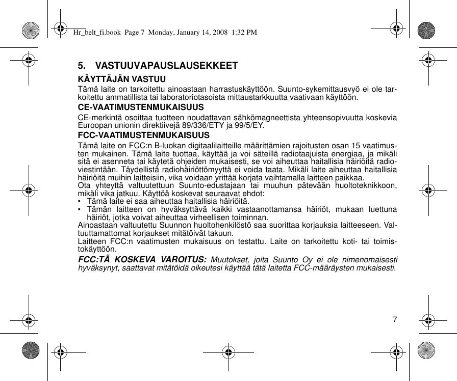 75.  VASTUUVAPAUSLAUSEKKEETKÄYTTÄJÄN VASTUUTämä laite on tarkoitettu ainoastaan harrastuskäyttöön. Suunto-sykemittausvyö ei ole tar-koitettu ammatillista tai laboratoriotasoista mittaustarkkuutta vaativaan käyttöön.CE-VAATIMUSTENMUKAISUUSCE-merkintä osoittaa tuotteen noudattavan sähkömagneettista yhteensopivuutta koskeviaEuroopan unionin direktiivejä 89/336/ETY ja 99/5/EY.FCC-VAATIMUSTENMUKAISUUSTämä laite on FCC:n B-luokan digitaalilaitteille määrittämien rajoitusten osan 15 vaatimus-ten mukainen. Tämä laite tuottaa, käyttää ja voi säteillä radiotaajuista energiaa, ja mikälisitä ei asenneta tai käytetä ohjeiden mukaisesti, se voi aiheuttaa haitallisia häiriöitä radio-viestintään. Täydellistä radiohäiriöttömyyttä ei voida taata. Mikäli laite aiheuttaa haitallisiahäiriöitä muihin laitteisiin, vika voidaan yrittää korjata vaihtamalla laitteen paikkaa.Ota yhteyttä valtuutettuun Suunto-edustajaan tai muuhun pätevään huoltoteknikkoon,mikäli vika jatkuu. Käyttöä koskevat seuraavat ehdot: • Tämä laite ei saa aiheuttaa haitallisia häiriöitä.• Tämän laitteen on hyväksyttävä kaikki vastaanottamansa häiriöt, mukaan luettunahäiriöt, jotka voivat aiheuttaa virheellisen toiminnan. Ainoastaan valtuutettu Suunnon huoltohenkilöstö saa suorittaa korjauksia laitteeseen. Val-tuuttamattomat korjaukset mitätöivät takuun.Laitteen FCC:n vaatimusten mukaisuus on testattu. Laite on tarkoitettu koti- tai toimis-tokäyttöön.FCC:TÄ KOSKEVA VAROITUS: Muutokset, joita Suunto Oy ei ole nimenomaisestihyväksynyt, saattavat mitätöidä oikeutesi käyttää tätä laitetta FCC-määräysten mukaisesti.Hr_belt_fi.book  Page 7  Monday, January 14, 2008  1:32 PM