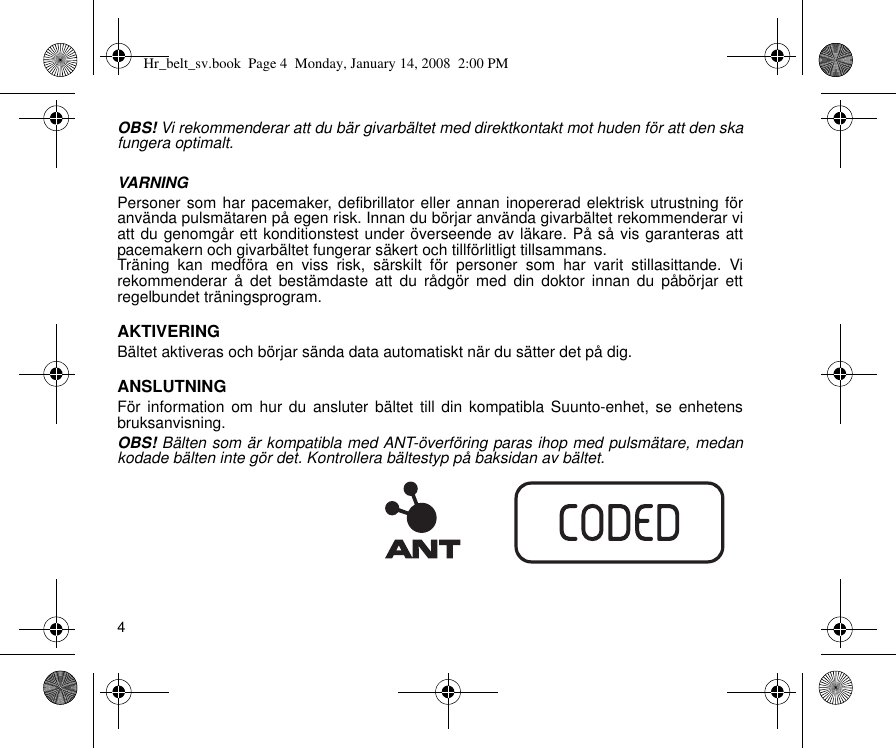 4OBS! Vi rekommenderar att du bär givarbältet med direktkontakt mot huden för att den skafungera optimalt.VARNINGPersoner som har pacemaker, defibrillator eller annan inopererad elektrisk utrustning föranvända pulsmätaren på egen risk. Innan du börjar använda givarbältet rekommenderar viatt du genomgår ett konditionstest under överseende av läkare. På så vis garanteras attpacemakern och givarbältet fungerar säkert och tillförlitligt tillsammans.Träning kan medföra en viss risk, särskilt för personer som har varit stillasittande. Virekommenderar å det bestämdaste att du rådgör med din doktor innan du påbörjar ettregelbundet träningsprogram.AKTIVERINGBältet aktiveras och börjar sända data automatiskt när du sätter det på dig.ANSLUTNINGFör information om hur du ansluter bältet till din kompatibla Suunto-enhet, se enhetensbruksanvisning.OBS! Bälten som är kompatibla med ANT-överföring paras ihop med pulsmätare, medankodade bälten inte gör det. Kontrollera bältestyp på baksidan av bältet.Hr_belt_sv.book  Page 4  Monday, January 14, 2008  2:00 PM