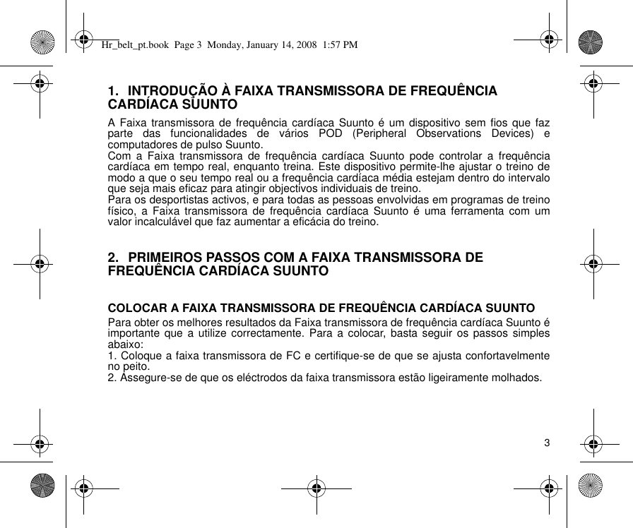 31. INTRODUÇÃO À FAIXA TRANSMISSORA DE FREQUÊNCIA CARDÍACA SUUNTOA Faixa transmissora de frequência cardíaca Suunto é um dispositivo sem fios que fazparte das funcionalidades de vários POD (Peripheral Observations Devices) ecomputadores de pulso Suunto.Com a Faixa transmissora de frequência cardíaca Suunto pode controlar a frequênciacardíaca em tempo real, enquanto treina. Este dispositivo permite-lhe ajustar o treino demodo a que o seu tempo real ou a frequência cardíaca média estejam dentro do intervaloque seja mais eficaz para atingir objectivos individuais de treino.Para os desportistas activos, e para todas as pessoas envolvidas em programas de treinofísico, a Faixa transmissora de frequência cardíaca Suunto é uma ferramenta com umvalor incalculável que faz aumentar a eficácia do treino.2. PRIMEIROS PASSOS COM A FAIXA TRANSMISSORA DE FREQUÊNCIA CARDÍACA SUUNTOCOLOCAR A FAIXA TRANSMISSORA DE FREQUÊNCIA CARDÍACA SUUNTOPara obter os melhores resultados da Faixa transmissora de frequência cardíaca Suunto éimportante que a utilize correctamente. Para a colocar, basta seguir os passos simplesabaixo:1. Coloque a faixa transmissora de FC e certifique-se de que se ajusta confortavelmenteno peito.2. Assegure-se de que os eléctrodos da faixa transmissora estão ligeiramente molhados.Hr_belt_pt.book  Page 3  Monday, January 14, 2008  1:57 PM