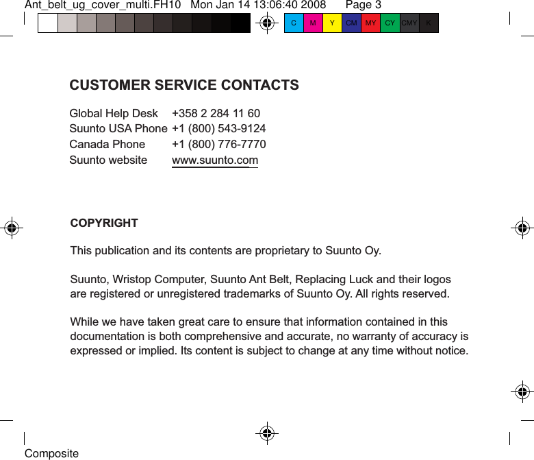 Ant_belt_ug_cover_multi.FH10   Mon Jan 14 13:06:40 2008      Page 3     CompositeC M Y CM MY CY CMY KCOPYRIGHTThis publication and its contents are proprietary to Suunto Oy.Suunto, Wristop Computer, Suunto Ant Belt, Replacing Luck and their logosare registered or unregistered trademarks of Suunto Oy. All rights reserved.While we have taken great care to ensure that information contained in thisdocumentation is both comprehensive and accurate, no warranty of accuracy isexpressed or implied. Its content is subject to change at any time without notice.CUSTOMER SERVICE CONTACTSGlobal Help Desk  +358 2 284 11 60Suunto USA Phone +1 (800) 543-9124Canada Phone  +1 (800) 776-7770Suunto website  www.suunto.com