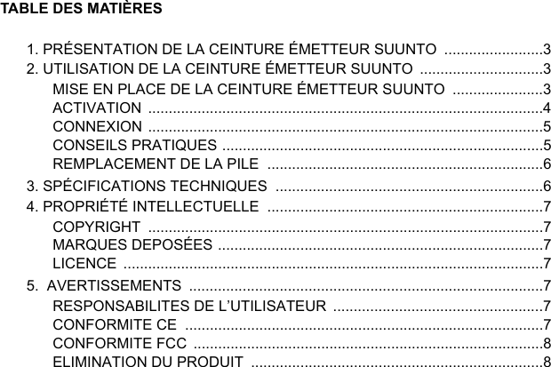 TABLE DES MATIÈRES1. PRÉSENTATION DE LA CEINTURE ÉMETTEUR SUUNTO  ........................32. UTILISATION DE LA CEINTURE ÉMETTEUR SUUNTO  ..............................3MISE EN PLACE DE LA CEINTURE ÉMETTEUR SUUNTO  ......................3ACTIVATION ................................................................................................4CONNEXION ................................................................................................5CONSEILS PRATIQUES ..............................................................................5REMPLACEMENT DE LA PILE  ...................................................................63. SPÉCIFICATIONS TECHNIQUES  .................................................................64. PROPRIÉTÉ INTELLECTUELLE  ...................................................................7COPYRIGHT ................................................................................................7MARQUES DEPOSÉES ...............................................................................7LICENCE ......................................................................................................75.  AVERTISSEMENTS  ......................................................................................7RESPONSABILITES DE L’UTILISATEUR  ...................................................7CONFORMITE CE  .......................................................................................7CONFORMITE FCC  .....................................................................................8ELIMINATION DU PRODUIT  .......................................................................8