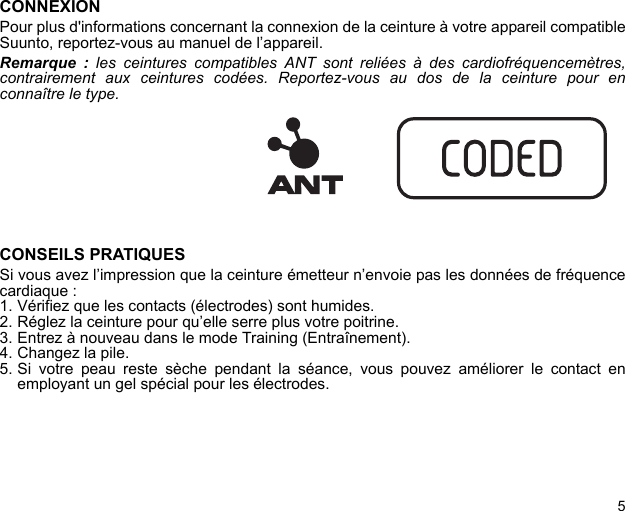 5CONNEXIONPour plus d&apos;informations concernant la connexion de la ceinture à votre appareil compatibleSuunto, reportez-vous au manuel de l’appareil.Remarque : les ceintures compatibles ANT sont reliées à des cardiofréquencemètres,contrairement aux ceintures codées. Reportez-vous au dos de la ceinture pour enconnaître le type.CONSEILS PRATIQUESSi vous avez l’impression que la ceinture émetteur n’envoie pas les données de fréquencecardiaque :1. Vérifiez que les contacts (électrodes) sont humides.2. Réglez la ceinture pour qu’elle serre plus votre poitrine.3. Entrez à nouveau dans le mode Training (Entraînement).4. Changez la pile.5. Si votre peau reste sèche pendant la séance, vous pouvez améliorer le contact enemployant un gel spécial pour les électrodes.