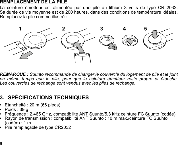 6REMPLACEMENT DE LA PILELa ceinture émetteur est alimentée par une pile au lithium 3 volts de type CR 2032.Sa durée de vie moyenne est de 200 heures, dans des conditions de température idéales.Remplacez la pile comme illustré :REMARQUE : Suunto recommande de changer le couvercle du logement de pile et le jointen même temps que la pile, pour que la ceinture émetteur reste propre et étanche.Les couvercles de rechange sont vendus avec les piles de rechange.3. SPÉCIFICATIONS TECHNIQUES• Etanchéité : 20 m (66 pieds)• Poids : 39 g• Fréquence : 2,465 GHz, compatibilité ANT Suunto/5,3 kHz ceinture FC Suunto (codée)• Rayon de transmission : compatibilité ANT Suunto : 10 m max./ceinture FC Suunto (codée) : 1 m • Pile remplaçable de type CR2032