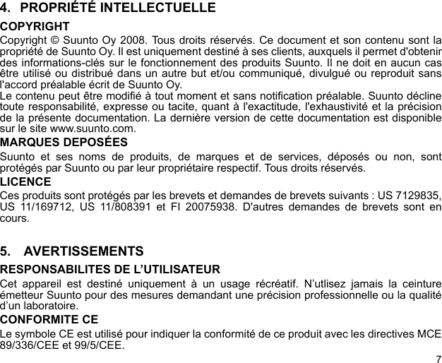 74. PROPRIÉTÉ INTELLECTUELLECOPYRIGHTCopyright © Suunto Oy 2008. Tous droits réservés. Ce document et son contenu sont lapropriété de Suunto Oy. Il est uniquement destiné à ses clients, auxquels il permet d&apos;obtenirdes informations-clés sur le fonctionnement des produits Suunto. Il ne doit en aucun casêtre utilisé ou distribué dans un autre but et/ou communiqué, divulgué ou reproduit sansl&apos;accord préalable écrit de Suunto Oy.Le contenu peut être modifié à tout moment et sans notification préalable. Suunto déclinetoute responsabilité, expresse ou tacite, quant à l&apos;exactitude, l&apos;exhaustivité et la précisionde la présente documentation. La dernière version de cette documentation est disponiblesur le site www.suunto.com.MARQUES DEPOSÉESSuunto et ses noms de produits, de marques et de services, déposés ou non, sontprotégés par Suunto ou par leur propriétaire respectif. Tous droits réservés.LICENCECes produits sont protégés par les brevets et demandes de brevets suivants : US 7129835,US 11/169712, US 11/808391 et FI 20075938. D&apos;autres demandes de brevets sont encours.5.  AVERTISSEMENTSRESPONSABILITES DE L’UTILISATEURCet appareil est destiné uniquement à un usage récréatif. N’utlisez jamais la ceintureémetteur Suunto pour des mesures demandant une précision professionnelle ou la qualitéd’un laboratoire.CONFORMITE CELe symbole CE est utilisé pour indiquer la conformité de ce produit avec les directives MCE89/336/CEE et 99/5/CEE.