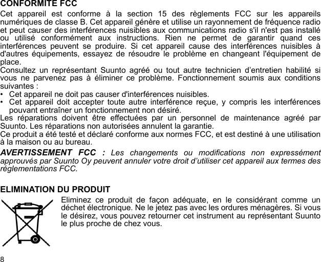 8CONFORMITE FCCCet appareil est conforme à la section 15 des règlements FCC sur les appareilsnumériques de classe B. Cet appareil génère et utilise un rayonnement de fréquence radioet peut causer des interférences nuisibles aux communications radio s&apos;il n&apos;est pas installéou utilisé conformément aux instructions. Rien ne permet de garantir quand cesinterférences peuvent se produire. Si cet appareil cause des interférences nuisibles àd&apos;autres équipements, essayez de résoudre le problème en changeant l&apos;équipement deplace.Consultez un représentant Suunto agréé ou tout autre technicien d’entretien habilité sivous ne parvenez pas à éliminer ce problème. Fonctionnement soumis aux conditionssuivantes : • Cet appareil ne doit pas causer d&apos;interférences nuisibles.• Cet appareil doit accepter toute autre interférence reçue, y compris les interférencespouvant entraîner un fonctionnement non désiré. Les réparations doivent être effectuées par un personnel de maintenance agréé parSuunto. Les réparations non autorisées annulent la garantie.Ce produit a été testé et déclaré conforme aux normes FCC, et est destiné à une utilisationà la maison ou au bureau.AVERTISSEMENT FCC : Les changements ou modifications non expressémentapprouvés par Suunto Oy peuvent annuler votre droit d’utiliser cet appareil aux termes desréglementations FCC.ELIMINATION DU PRODUITEliminez ce produit de façon adéquate, en le considérant comme undéchet électronique. Ne le jetez pas avec les ordures ménagères. Si vousle désirez, vous pouvez retourner cet instrument au représentant Suuntole plus proche de chez vous.