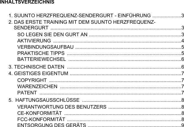 INHALTSVERZEICHNIS1. SUUNTO HERZFREQUENZ-SENDERGURT - EINFÜHRUNG .....................32. DAS ERSTE TRAINING MIT DEM SUUNTO HERZFREQUENZ-SENDERGURT ...............................................................................................3SO LEGEN SIE DEN GURT AN ...................................................................3AKTIVIERUNG .............................................................................................4VERBINDUNGSAUFBAU .............................................................................5PRAKTISCHE TIPPS  ...................................................................................5BATTERIEWECHSEL ..................................................................................63. TECHNISCHE DATEN  ...................................................................................64. GEISTIGES EIGENTUM .................................................................................7COPYRIGHT ................................................................................................7WARENZEICHEN ........................................................................................7PATENT .......................................................................................................75.  HAFTUNGSAUSSCHLÜSSE  ........................................................................8VERANTWORTUNG DES BENUTZERS .....................................................8CE-KONFORMITÄT .....................................................................................8FCC-KONFORMITÄT ...................................................................................8ENTSORGUNG DES GERÄTS ....................................................................9