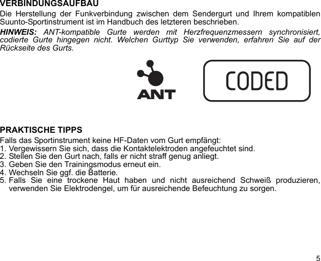 5VERBINDUNGSAUFBAUDie Herstellung der Funkverbindung zwischen dem Sendergurt und Ihrem kompatiblenSuunto-Sportinstrument ist im Handbuch des letzteren beschrieben.HINWEIS: ANT-kompatible Gurte werden mit Herzfrequenzmessern synchronisiert,codierte Gurte hingegen nicht. Welchen Gurttyp Sie verwenden, erfahren Sie auf derRückseite des Gurts.PRAKTISCHE TIPPSFalls das Sportinstrument keine HF-Daten vom Gurt empfängt:1. Vergewissern Sie sich, dass die Kontaktelektroden angefeuchtet sind.2. Stellen Sie den Gurt nach, falls er nicht straff genug anliegt.3. Geben Sie den Trainingsmodus erneut ein.4. Wechseln Sie ggf. die Batterie.5. Falls Sie eine trockene Haut haben und nicht ausreichend Schweiß produzieren,verwenden Sie Elektrodengel, um für ausreichende Befeuchtung zu sorgen.