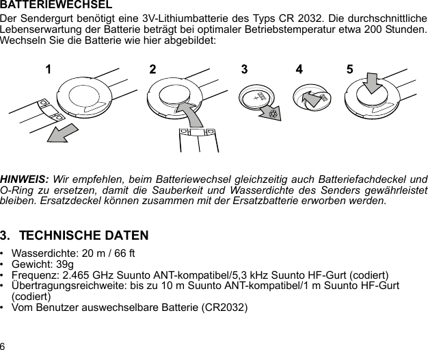 6BATTERIEWECHSELDer Sendergurt benötigt eine 3V-Lithiumbatterie des Typs CR 2032. Die durchschnittlicheLebenserwartung der Batterie beträgt bei optimaler Betriebstemperatur etwa 200 Stunden.Wechseln Sie die Batterie wie hier abgebildet:HINWEIS: Wir empfehlen, beim Batteriewechsel gleichzeitig auch Batteriefachdeckel undO-Ring zu ersetzen, damit die Sauberkeit und Wasserdichte des Senders gewährleistetbleiben. Ersatzdeckel können zusammen mit der Ersatzbatterie erworben werden.3. TECHNISCHE DATEN• Wasserdichte: 20 m / 66 ft• Gewicht: 39g• Frequenz: 2.465 GHz Suunto ANT-kompatibel/5,3 kHz Suunto HF-Gurt (codiert)• Übertragungsreichweite: bis zu 10 m Suunto ANT-kompatibel/1 m Suunto HF-Gurt (codiert)• Vom Benutzer auswechselbare Batterie (CR2032)