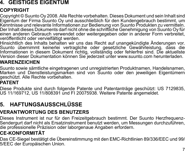 74. GEISTIGES EIGENTUMCOPYRIGHTCopyright © Suunto Oy 2008. Alle Rechte vorbehalten. Dieses Dokument und sein Inhalt sindEigentum der Firma Suunto Oy und ausschließlich für den Kundengebrauch bestimmt, umKenntnisse und relevante Informationen zur Bedienung von Suunto Produkten zu vermitteln.Der Inhalt dieses Dokuments darf nicht ohne die schriftliche Genehmigung von Suunto Oy füreinen anderen Gebrauch verwendet oder weitergegeben oder in anderer Form verbreitet,veröffentlicht oder vervielfältigt werden.Hinsichtlich des Inhalts behalten wir uns das Recht auf unangekündigte Änderungen vor.Suunto übernimmt keinerlei vertragliche oder gesetzliche Gewährleistung, dass dieInformationen in diesem Dokument richtig, vollständig oder fehlerfrei sind. Die aktuellsteVersion dieser Dokumentation können Sie jederzeit unter www.suunto.com herunterladen.WARENZEICHENSuunto sowie sämtliche eingetragenen und unregistrierten Produktnamen, Handelsnamen,Marken und Dienstleistungsmarken sind von Suunto oder den jeweiligen Eigentümerngeschützt. Alle Rechte vorbehalten.PATENTDiese Produkte sind durch folgende Patente und Patentanträge geschützt: US 7129835,US 11/169712, US 11/808391 und FI 20075938. Weitere Patente angemeldet.5.  HAFTUNGSAUSSCHLÜSSEVERANTWORTUNG DES BENUTZERSDieses Instrument ist nur für den Freizeitgebrauch bestimmt. Der Suunto Herzfrequenz-Sendergurt darf nicht als Ersatzinstrument benutzt werden, um Messungen durchzuführen,die professionelle Präzision oder laborgenaue Angaben erfordern.CE-KONFORMITÄTDas CE-Siegel bestätigt die Übereinstimmung mit den EMC-Richtlinien 89/336/EEC und 99/5/EEC der Europäischen Union.