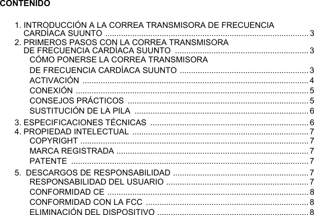 CONTENIDO1. INTRODUCCIÓN A LA CORREA TRANSMISORA DE FRECUENCIA CARDÍACA SUUNTO .......................................................................................... 32. PRIMEROS PASOS CON LA CORREA TRANSMISORA DE FRECUENCIA CARDÍACA SUUNTO  ........................................................... 3CÓMO PONERSE LA CORREA TRANSMISORA DE FRECUENCIA CARDÍACA SUUNTO ......................................................... 3ACTIVACIÓN .................................................................................................... 4CONEXIÓN ....................................................................................................... 5CONSEJOS PRÁCTICOS  ................................................................................5SUSTITUCIÓN DE LA PILA  ............................................................................. 63. ESPECIFICACIONES TÉCNICAS  ......................................................................64. PROPIEDAD INTELECTUAL  .............................................................................. 7COPYRIGHT ..................................................................................................... 7MARCA REGISTRADA ..................................................................................... 7PATENTE .........................................................................................................75.  DESCARGOS DE RESPONSABILIDAD ............................................................7RESPONSABILIDAD DEL USUARIO ...............................................................7CONFORMIDAD CE .........................................................................................8CONFORMIDAD CON LA FCC ........................................................................8ELIMINACIÓN DEL DISPOSITIVO ...................................................................8