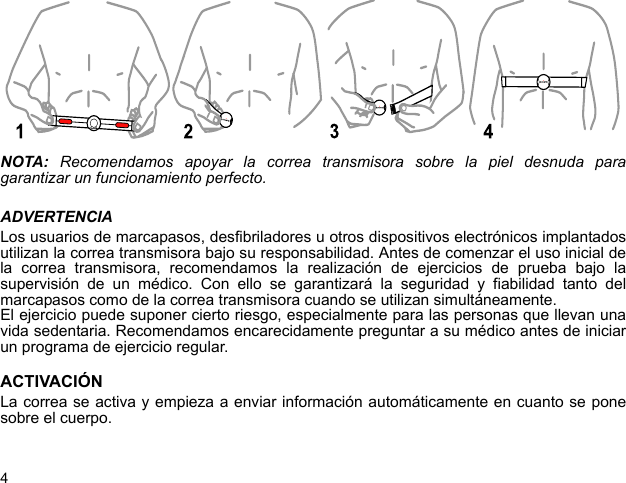 4NOTA:  Recomendamos apoyar la correa transmisora sobre la piel desnuda paragarantizar un funcionamiento perfecto.ADVERTENCIALos usuarios de marcapasos, desfibriladores u otros dispositivos electrónicos implantadosutilizan la correa transmisora bajo su responsabilidad. Antes de comenzar el uso inicial dela correa transmisora, recomendamos la realización de ejercicios de prueba bajo lasupervisión de un médico. Con ello se garantizará la seguridad y fiabilidad tanto delmarcapasos como de la correa transmisora cuando se utilizan simultáneamente.El ejercicio puede suponer cierto riesgo, especialmente para las personas que llevan unavida sedentaria. Recomendamos encarecidamente preguntar a su médico antes de iniciarun programa de ejercicio regular.ACTIVACIÓNLa correa se activa y empieza a enviar información automáticamente en cuanto se ponesobre el cuerpo.y