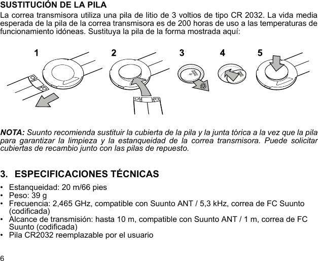 6SUSTITUCIÓN DE LA PILALa correa transmisora utiliza una pila de litio de 3 voltios de tipo CR 2032. La vida mediaesperada de la pila de la correa transmisora es de 200 horas de uso a las temperaturas defuncionamiento idóneas. Sustituya la pila de la forma mostrada aquí:NOTA: Suunto recomienda sustituir la cubierta de la pila y la junta tórica a la vez que la pilapara garantizar la limpieza y la estanqueidad de la correa transmisora. Puede solicitarcubiertas de recambio junto con las pilas de repuesto.3. ESPECIFICACIONES TÉCNICAS• Estanqueidad: 20 m/66 pies• Peso: 39 g• Frecuencia: 2,465 GHz, compatible con Suunto ANT / 5,3 kHz, correa de FC Suunto (codificada)• Alcance de transmisión: hasta 10 m, compatible con Suunto ANT / 1 m, correa de FC Suunto (codificada)• Pila CR2032 reemplazable por el usuario