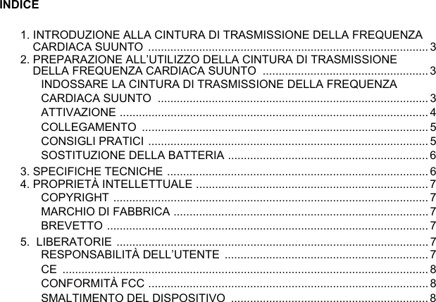 INDICE1. INTRODUZIONE ALLA CINTURA DI TRASMISSIONE DELLA FREQUENZA CARDIACA SUUNTO ........................................................................................32. PREPARAZIONE ALL’UTILIZZO DELLA CINTURA DI TRASMISSIONE DELLA FREQUENZA CARDIACA SUUNTO  ....................................................3INDOSSARE LA CINTURA DI TRASMISSIONE DELLA FREQUENZA CARDIACA SUUNTO  ..................................................................................... 3ATTIVAZIONE ................................................................................................. 4COLLEGAMENTO ..........................................................................................5CONSIGLI PRATICI ........................................................................................ 5SOSTITUZIONE DELLA BATTERIA ............................................................... 63. SPECIFICHE TECNICHE .................................................................................. 64. PROPRIETÀ INTELLETTUALE .........................................................................7COPYRIGHT ...................................................................................................7MARCHIO DI FABBRICA ................................................................................7BREVETTO .....................................................................................................75.  LIBERATORIE .................................................................................................. 7RESPONSABILITÀ DELL’UTENTE  ................................................................ 7CE ................................................................................................................... 8CONFORMITÀ FCC ........................................................................................ 8SMALTIMENTO DEL DISPOSITIVO  .............................................................. 8