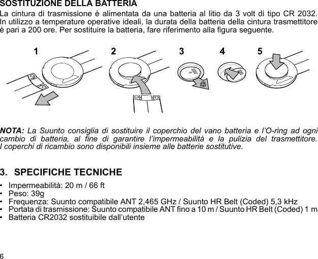 6SOSTITUZIONE DELLA BATTERIALa cintura di trasmissione è alimentata da una batteria al litio da 3 volt di tipo CR 2032.In utilizzo a temperature operative ideali, la durata della batteria della cintura trasmettitoreè pari a 200 ore. Per sostituire la batteria, fare riferimento alla figura seguente.NOTA: La Suunto consiglia di sostituire il coperchio del vano batteria e l’O-ring ad ognicambio di batteria, al fine di garantire l’impermeabilità e la pulizia del trasmettitore.I coperchi di ricambio sono disponibili insieme alle batterie sostitutive.3. SPECIFICHE TECNICHE• Impermeabilità: 20 m / 66 ft• Peso: 39g• Frequenza: Suunto compatibile ANT 2,465 GHz / Suunto HR Belt (Coded) 5,3 kHz• Portata di trasmissione: Suunto compatibile ANT fino a 10 m / Suunto HR Belt (Coded) 1 m• Batteria CR2032 sostituibile dall’utente