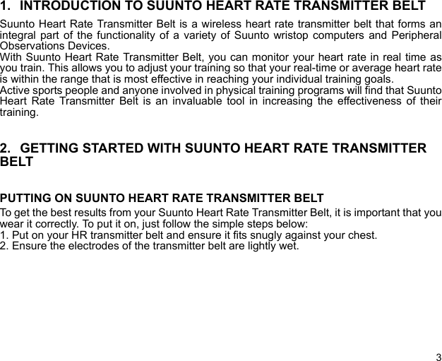 31. INTRODUCTION TO SUUNTO HEART RATE TRANSMITTER BELTSuunto Heart Rate Transmitter Belt is a wireless heart rate transmitter belt that forms anintegral part of the functionality of a variety of Suunto wristop computers and PeripheralObservations Devices.With Suunto Heart Rate Transmitter Belt, you can monitor your heart rate in real time asyou train. This allows you to adjust your training so that your real-time or average heart rateis within the range that is most effective in reaching your individual training goals.Active sports people and anyone involved in physical training programs will find that SuuntoHeart Rate Transmitter Belt is an invaluable tool in increasing the effectiveness of theirtraining.2. GETTING STARTED WITH SUUNTO HEART RATE TRANSMITTER  BELTPUTTING ON SUUNTO HEART RATE TRANSMITTER BELTTo get the best results from your Suunto Heart Rate Transmitter Belt, it is important that youwear it correctly. To put it on, just follow the simple steps below:1. Put on your HR transmitter belt and ensure it fits snugly against your chest.2. Ensure the electrodes of the transmitter belt are lightly wet.