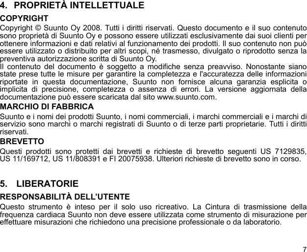 74. PROPRIETÀ INTELLETTUALECOPYRIGHTCopyright © Suunto Oy 2008. Tutti i diritti riservati. Questo documento e il suo contenutosono proprietà di Suunto Oy e possono essere utilizzati esclusivamente dai suoi clienti perottenere informazioni e dati relativi al funzionamento dei prodotti. Il suo contenuto non puòessere utilizzato o distribuito per altri scopi, né trasmesso, divulgato o riprodotto senza lapreventiva autorizzazione scritta di Suunto Oy.Il contenuto del documento è soggetto a modifiche senza preavviso. Nonostante sianostate prese tutte le misure per garantire la completezza e l&apos;accuratezza delle informazioniriportate in questa documentazione, Suunto non fornisce alcuna garanzia esplicita oimplicita di precisione, completezza o assenza di errori. La versione aggiornata delladocumentazione può essere scaricata dal sito www.suunto.com.MARCHIO DI FABBRICASuunto e i nomi dei prodotti Suunto, i nomi commerciali, i marchi commerciali e i marchi diservizio sono marchi o marchi registrati di Suunto o di terze parti proprietarie. Tutti i dirittiriservati.BREVETTOQuesti prodotti sono protetti dai brevetti e richieste di brevetto seguenti US 7129835,US 11/169712, US 11/808391 e FI 20075938. Ulteriori richieste di brevetto sono in corso.5.  LIBERATORIERESPONSABILITÀ DELL’UTENTEQuesto strumento è inteso per il solo uso ricreativo. La Cintura di trasmissione dellafrequenza cardiaca Suunto non deve essere utilizzata come strumento di misurazione pereffettuare misurazioni che richiedono una precisione professionale o da laboratorio.