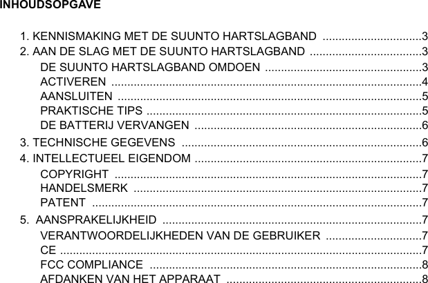 INHOUDSOPGAVE1. KENNISMAKING MET DE SUUNTO HARTSLAGBAND  ...............................32. AAN DE SLAG MET DE SUUNTO HARTSLAGBAND  ...................................3DE SUUNTO HARTSLAGBAND OMDOEN  .................................................3ACTIVEREN .................................................................................................4AANSLUITEN ...............................................................................................5PRAKTISCHE TIPS ......................................................................................5DE BATTERIJ VERVANGEN  .......................................................................63. TECHNISCHE GEGEVENS  ...........................................................................64. INTELLECTUEEL EIGENDOM .......................................................................7COPYRIGHT ................................................................................................7HANDELSMERK ..........................................................................................7PATENT .......................................................................................................75.  AANSPRAKELIJKHEID  .................................................................................7VERANTWOORDELIJKHEDEN VAN DE GEBRUIKER  ..............................7CE .................................................................................................................7FCC COMPLIANCE  .....................................................................................8AFDANKEN VAN HET APPARAAT  .............................................................8