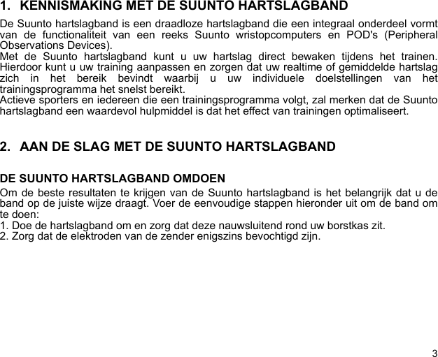 31. KENNISMAKING MET DE SUUNTO HARTSLAGBANDDe Suunto hartslagband is een draadloze hartslagband die een integraal onderdeel vormtvan de functionaliteit van een reeks Suunto wristopcomputers en POD&apos;s (PeripheralObservations Devices).Met de Suunto hartslagband kunt u uw hartslag direct bewaken tijdens het trainen.Hierdoor kunt u uw training aanpassen en zorgen dat uw realtime of gemiddelde hartslagzich in het bereik bevindt waarbij u uw individuele doelstellingen van hettrainingsprogramma het snelst bereikt.Actieve sporters en iedereen die een trainingsprogramma volgt, zal merken dat de Suuntohartslagband een waardevol hulpmiddel is dat het effect van trainingen optimaliseert.2. AAN DE SLAG MET DE SUUNTO HARTSLAGBANDDE SUUNTO HARTSLAGBAND OMDOENOm de beste resultaten te krijgen van de Suunto hartslagband is het belangrijk dat u deband op de juiste wijze draagt. Voer de eenvoudige stappen hieronder uit om de band omte doen:1. Doe de hartslagband om en zorg dat deze nauwsluitend rond uw borstkas zit.2. Zorg dat de elektroden van de zender enigszins bevochtigd zijn.