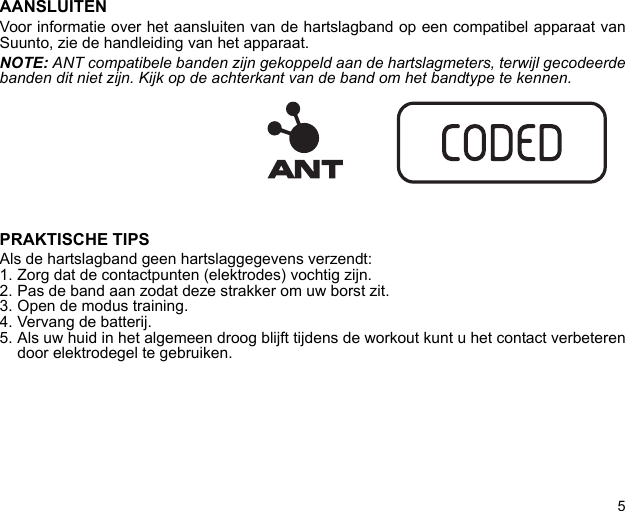 5AANSLUITENVoor informatie over het aansluiten van de hartslagband op een compatibel apparaat vanSuunto, zie de handleiding van het apparaat.NOTE: ANT compatibele banden zijn gekoppeld aan de hartslagmeters, terwijl gecodeerdebanden dit niet zijn. Kijk op de achterkant van de band om het bandtype te kennen.PRAKTISCHE TIPSAls de hartslagband geen hartslaggegevens verzendt:1. Zorg dat de contactpunten (elektrodes) vochtig zijn.2. Pas de band aan zodat deze strakker om uw borst zit.3. Open de modus training.4. Vervang de batterij.5. Als uw huid in het algemeen droog blijft tijdens de workout kunt u het contact verbeterendoor elektrodegel te gebruiken.