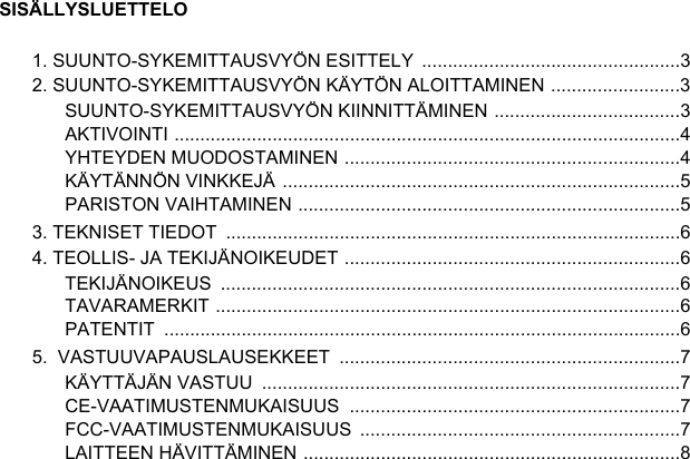 SISÄLLYSLUETTELO1. SUUNTO-SYKEMITTAUSVYÖN ESITTELY  ..................................................32. SUUNTO-SYKEMITTAUSVYÖN KÄYTÖN ALOITTAMINEN .........................3SUUNTO-SYKEMITTAUSVYÖN KIINNITTÄMINEN ....................................3AKTIVOINTI ..................................................................................................4YHTEYDEN MUODOSTAMINEN .................................................................4KÄYTÄNNÖN VINKKEJÄ .............................................................................5PARISTON VAIHTAMINEN ..........................................................................53. TEKNISET TIEDOT  ........................................................................................64. TEOLLIS- JA TEKIJÄNOIKEUDET .................................................................6TEKIJÄNOIKEUS .........................................................................................6TAVARAMERKIT ..........................................................................................6PATENTIT ....................................................................................................65.  VASTUUVAPAUSLAUSEKKEET  ..................................................................7KÄYTTÄJÄN VASTUU  .................................................................................7CE-VAATIMUSTENMUKAISUUS ................................................................7FCC-VAATIMUSTENMUKAISUUS ..............................................................7LAITTEEN HÄVITTÄMINEN .........................................................................8