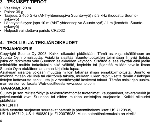 63. TEKNISET TIEDOT• Vesitiiviys: 20 m• Paino: 39 g• Taajuus: 2,465 GHz (ANT-yhteensopiva Suunto-vyö) / 5,3 kHz (koodattu Suunto-sykevyö)• Lähetysetäisyys: jopa 10 m (ANT-yhteensopiva Suunto-vyö) / 1 m (koodattu Suunto-sykevyö)• Helposti vaihdettava paristo CR20324. TEOLLIS- JA TEKIJÄNOIKEUDETTEKIJÄNOIKEUSCopyright Suunto Oy 2008. Kaikki oikeudet pidätetään. Tämä asiakirja sisältöineen onSuunto Oy:n omaisuutta. Asiakirja sisältää Suunto-tuotteiden toimintaan liittyviä tietoja,jotka on tarkoitettu vain Suunnon asiakkaiden käyttöön. Sisältöä ei saa käyttää eikä jaellamihinkään muihin tarkoituksiin eikä välittää, kopioida tai jäljentää millään tavalla ilmanSuunto Oy:n etukäteen antamaa kirjallista lupaa.Asiakirjan sisältöä voidaan muuttaa milloin tahansa ilman ennakkoilmoitusta. Suunto eimyönnä mitään välillisiä tai välittömiä takuita, mukaan lukien rajoituksetta tämän asiakirjantietojen kattavuutta, tarkkuutta ja virheettömyyttä koskevat takuut. Tämän asiakirjan uusim-man version voi ladata Web-osoitteesta www.suunto.com.TAVARAMERKITSuunto ja sen rekisteröidyt ja rekisteröimättömät tuotenimet, kauppanimet, tavaramerkit japalvelumerkit ovat Suunnon tai niiden muiden omistajien suojaamia. Kaikki oikeudetpidätetään.PATENTITNäitä tuotteita suojaavat seuraavat patentit ja patenttihakemukset: US 7129835, US 11/169712, US 11/808391 ja FI 20075938. Muita patenttihakemuksia on vireillä.