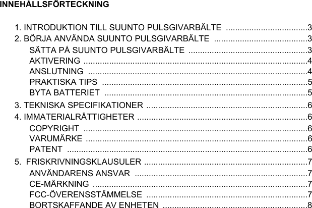 INNEHÅLLSFÖRTECKNING1. INTRODUKTION TILL SUUNTO PULSGIVARBÄLTE  ...................................32. BÖRJA ANVÄNDA SUUNTO PULSGIVARBÄLTE  ........................................3SÄTTA PÅ SUUNTO PULSGIVARBÄLTE  ...................................................3AKTIVERING ................................................................................................4ANSLUTNING ..............................................................................................4PRAKTISKA TIPS  ........................................................................................5BYTA BATTERIET  .......................................................................................53. TEKNISKA SPECIFIKATIONER .....................................................................64. IMMATERIALRÄTTIGHETER .........................................................................6COPYRIGHT ................................................................................................6VARUMÄRKE ...............................................................................................6PATENT .......................................................................................................65.  FRISKRIVNINGSKLAUSULER ......................................................................7ANVÄNDARENS ANSVAR  ..........................................................................7CE-MÄRKNING ............................................................................................7FCC-ÖVERENSSTÄMMELSE .....................................................................7BORTSKAFFANDE AV ENHETEN  ..............................................................8