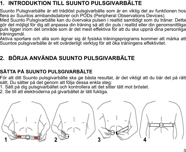 31. INTRODUKTION TILL SUUNTO PULSGIVARBÄLTESuunto Pulsgivarbälte är ett trådlöst pulsgivarbälte som är en viktig del av funktionen hosflera av Suuntos armbandsdatorer och PODs (Peripheral Observations Devices).Med Suunto Pulsgivarbälte kan du övervaka pulsen i realtid samtidigt som du tränar. Dettagör det möjligt för dig att anpassa din träning så att din puls i realtid eller din genomsnittligapuls ligger inom det område som är det mest effektiva för att du ska uppnå dina personligaträningsmål.Aktiva sportare och alla som ägnar sig åt fysiska träningsprograms kommer att märka attSuuntos pulsgivarbälte är ett ovärderligt verktyg för att öka träningens effektivitet.2. BÖRJA ANVÄNDA SUUNTO PULSGIVARBÄLTESÄTTA PÅ SUUNTO PULSGIVARBÄLTEFör att ditt Suunto pulsgivarbälte ska ge bästa resultat, är det viktigt att du bär det på rättsätt. Du sätter på det genom att följa dessa enkla steg:1. Sätt på dig pulsgivarbältet och kontrollera att det sitter tätt mot bröstet.2. Se till att elektroderna på givarbältet är lätt fuktiga.