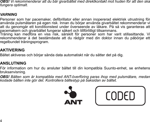 4OBS! Vi rekommenderar att du bär givarbältet med direktkontakt mot huden för att den skafungera optimalt.VARNINGPersoner som har pacemaker, defibrillator eller annan inopererad elektrisk utrustning föranvända pulsmätaren på egen risk. Innan du börjar använda givarbältet rekommenderar viatt du genomgår ett konditionstest under överseende av läkare. På så vis garanteras attpacemakern och givarbältet fungerar säkert och tillförlitligt tillsammans.Träning kan medföra en viss risk, särskilt för personer som har varit stillasittande. Virekommenderar å det bestämdaste att du rådgör med din doktor innan du påbörjar ettregelbundet träningsprogram.AKTIVERINGBältet aktiveras och börjar sända data automatiskt när du sätter det på dig.ANSLUTNINGFör information om hur du ansluter bältet till din kompatibla Suunto-enhet, se enhetensbruksanvisning.OBS! Bälten som är kompatibla med ANT-överföring paras ihop med pulsmätare, medankodade bälten inte gör det. Kontrollera bältestyp på baksidan av bältet.