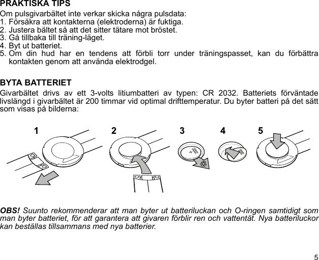 5PRAKTISKA TIPSOm pulsgivarbältet inte verkar skicka några pulsdata:1. Försäkra att kontakterna (elektroderna) är fuktiga.2. Justera bältet så att det sitter tätare mot bröstet.3. Gå tillbaka till träning-läget.4. Byt ut batteriet.5. Om din hud har en tendens att förbli torr under träningspasset, kan du förbättrakontakten genom att använda elektrodgel.BYTA BATTERIETGivarbältet drivs av ett 3-volts litiumbatteri av typen: CR 2032. Batteriets förväntadelivslängd i givarbältet är 200 timmar vid optimal drifttemperatur. Du byter batteri på det sättsom visas på bilderna:OBS! Suunto rekommenderar att man byter ut batteriluckan och O-ringen samtidigt somman byter batteriet, för att garantera att givaren förblir ren och vattentät. Nya batteriluckorkan beställas tillsammans med nya batterier.