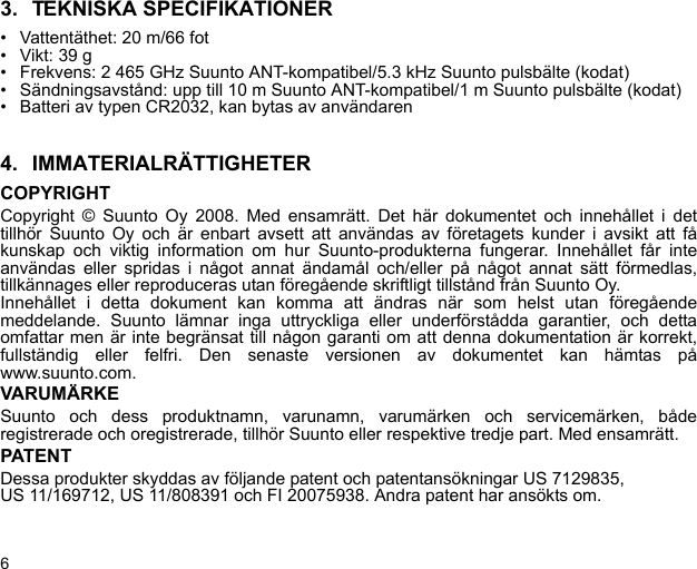 63. TEKNISKA SPECIFIKATIONER• Vattentäthet: 20 m/66 fot• Vikt: 39 g• Frekvens: 2 465 GHz Suunto ANT-kompatibel/5.3 kHz Suunto pulsbälte (kodat)• Sändningsavstånd: upp till 10 m Suunto ANT-kompatibel/1 m Suunto pulsbälte (kodat)• Batteri av typen CR2032, kan bytas av användaren4. IMMATERIALRÄTTIGHETERCOPYRIGHTCopyright © Suunto Oy 2008. Med ensamrätt. Det här dokumentet och innehållet i dettillhör Suunto Oy och är enbart avsett att användas av företagets kunder i avsikt att fåkunskap och viktig information om hur Suunto-produkterna fungerar. Innehållet får inteanvändas eller spridas i något annat ändamål och/eller på något annat sätt förmedlas,tillkännages eller reproduceras utan föregående skriftligt tillstånd från Suunto Oy.Innehållet i detta dokument kan komma att ändras när som helst utan föregåendemeddelande. Suunto lämnar inga uttryckliga eller underförstådda garantier, och dettaomfattar men är inte begränsat till någon garanti om att denna dokumentation är korrekt,fullständig eller felfri. Den senaste versionen av dokumentet kan hämtas påwww.suunto.com.VARUMÄRKESuunto och dess produktnamn, varunamn, varumärken och servicemärken, båderegistrerade och oregistrerade, tillhör Suunto eller respektive tredje part. Med ensamrätt.PATENTDessa produkter skyddas av följande patent och patentansökningar US 7129835, US 11/169712, US 11/808391 och FI 20075938. Andra patent har ansökts om.