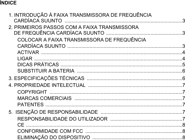 ÍNDICE1. INTRODUÇÃO À FAIXA TRANSMISSORA DE FREQUÊNCIA CARDÍACA SUUNTO  .....................................................................................32. PRIMEIROS PASSOS COM A FAIXA TRANSMISSORA DE FREQUÊNCIA CARDÍACA SUUNTO .......................................................3COLOCAR A FAIXA TRANSMISSORA DE FREQUÊNCIA CARDÍACA SUUNTO ...................................................................................3ACTIVAR ......................................................................................................4LIGAR ...........................................................................................................4DICAS PRÁTICAS ........................................................................................5SUBSTITUIR A BATERIA  ............................................................................63. ESPECIFICAÇÕES TÉCNICAS  .....................................................................64. PROPRIEDADE INTELECTUAL  ....................................................................7COPYRIGHT ................................................................................................7MARCAS COMERCIAIS  ..............................................................................7PATENTES ...................................................................................................75.  ISENÇÃO DE RESPONSABILIDADE  ...........................................................7RESPONSABILIDADE DO UTILIZADOR  ....................................................7CE .................................................................................................................8CONFORMIDADE COM FCC  ......................................................................8ELIMINAÇÃO DO DISPOSITIVO  .................................................................8