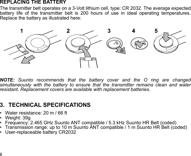 6REPLACING THE BATTERYThe transmitter belt operates on a 3-Volt lithium cell, type: CR 2032. The average expectedbattery life of the transmitter belt is 200 hours of use in ideal operating temperatures.Replace the battery as illustrated here:NOTE:  Suunto recommends that the battery cover and the O ring are changedsimultaneously with the battery to ensure that the transmitter remains clean and waterresistant. Replacement covers are available with replacement batteries.3. TECHNICAL SPECIFICATIONS• Water resistance: 20 m / 66 ft• Weight: 39g• Frequency: 2.465 GHz Suunto ANT compatible / 5.3 kHz Suunto HR Belt (coded)• Transmission range: up to 10 m Suunto ANT compatible / 1 m Suunto HR Belt (coded)• User-replaceable battery CR2032