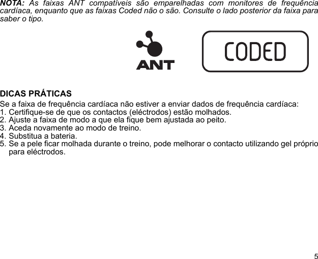 5NOTA: As faixas ANT compatíveis são emparelhadas com monitores de frequênciacardíaca, enquanto que as faixas Coded não o são. Consulte o lado posterior da faixa parasaber o tipo.DICAS PRÁTICASSe a faixa de frequência cardíaca não estiver a enviar dados de frequência cardíaca:1. Certifique-se de que os contactos (eléctrodos) estão molhados.2. Ajuste a faixa de modo a que ela fique bem ajustada ao peito.3. Aceda novamente ao modo de treino.4. Substitua a bateria.5. Se a pele ficar molhada durante o treino, pode melhorar o contacto utilizando gel própriopara eléctrodos.