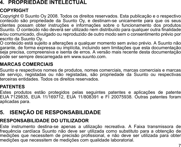 74. PROPRIEDADE INTELECTUALCOPYRIGHTCopyright © Suunto Oy 2008. Todos os direitos reservados. Esta publicação e o respectivoconteúdo são propriedade da Suunto Oy, e destinam-se unicamente para que os seusclientes possam obter instruções e informações sobre o funcionamento dos produtosSuunto. O conteúdo não deverá ser utilizado nem distribuído para qualquer outra finalidadee/ou comunicado, divulgado ou reproduzido de outro modo sem o consentimento prévio porescrito da Suunto Oy. O conteúdo está sujeito a alterações a qualquer momento sem aviso prévio. A Suunto nãogarante, de forma expressa ou implícita, incluindo sem limitações que esta documentaçãoseja precisa, compreensiva e isenta de erros. A versão mais recente desta documentaçãopode ser sempre descarregada em www.suunto.com.MARCAS COMERCIAISSuunto e respectivos nomes de produtos, nomes comerciais, marcas comerciais e marcasde serviço, registadas ou não registadas, são propriedade da Suunto ou respectivasterceiras entidades. Todos os direitos reservados.PATENTESEstes produtos estão protegidos pelas seguintes patentes e aplicações de patenteEUA 7129835, EUA 11/169712, EUA 11/808391 e FI 20075938. Outras patentes foramaplicadas para.5.  ISENÇÃO DE RESPONSABILIDADERESPONSABILIDADE DO UTILIZADOREste instrumento destina-se apenas a utilização recreativa. A Faixa transmissora defrequência cardíaca Suunto não deve ser utilizada como substituto para a obtenção demedições que necessitem de precisão profissional, e não deve ser utilizada para obtermedições que necessitem de medições com qualidade laboratorial.