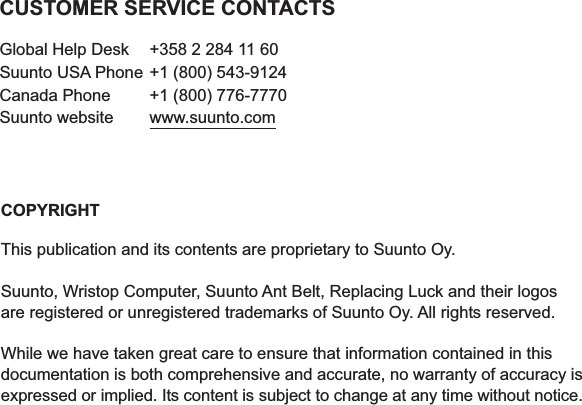 COPYRIGHTThis publication and its contents are proprietary to Suunto Oy.Suunto, Wristop Computer, Suunto Ant Belt, Replacing Luck and their logosare registered or unregistered trademarks of Suunto Oy. All rights reserved.While we have taken great care to ensure that information contained in thisdocumentation is both comprehensive and accurate, no warranty of accuracy isexpressed or implied. Its content is subject to change at any time without notice.CUSTOMER SERVICE CONTACTSGlobal Help Desk  +358 2 284 11 60Suunto USA Phone +1 (800) 543-9124Canada Phone  +1 (800) 776-7770Suunto website  www.suunto.com