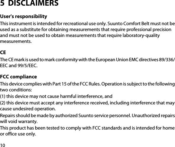 5  DISCLAIMERSUser&apos;s responsibilityThis instrument is intended for recreational use only. Suunto Comfort Belt must not beused as a substitute for obtaining measurements that require professional precisionand must not be used to obtain measurements that require laboratory-qualitymeasurements.CEThe CE mark is used to mark conformity with the European Union EMC directives 89/336/EEC and 99/5/EEC.FCC complianceThis device complies with Part 15 of the FCC Rules. Operation is subject to the followingtwo conditions:(1) this device may not cause harmful interference, and(2) this device must accept any interference received, including interference that maycause undesired operation.Repairs should be made by authorized Suunto service personnel. Unauthorized repairswill void warranty.This product has been tested to comply with FCC standards and is intended for homeor office use only.10