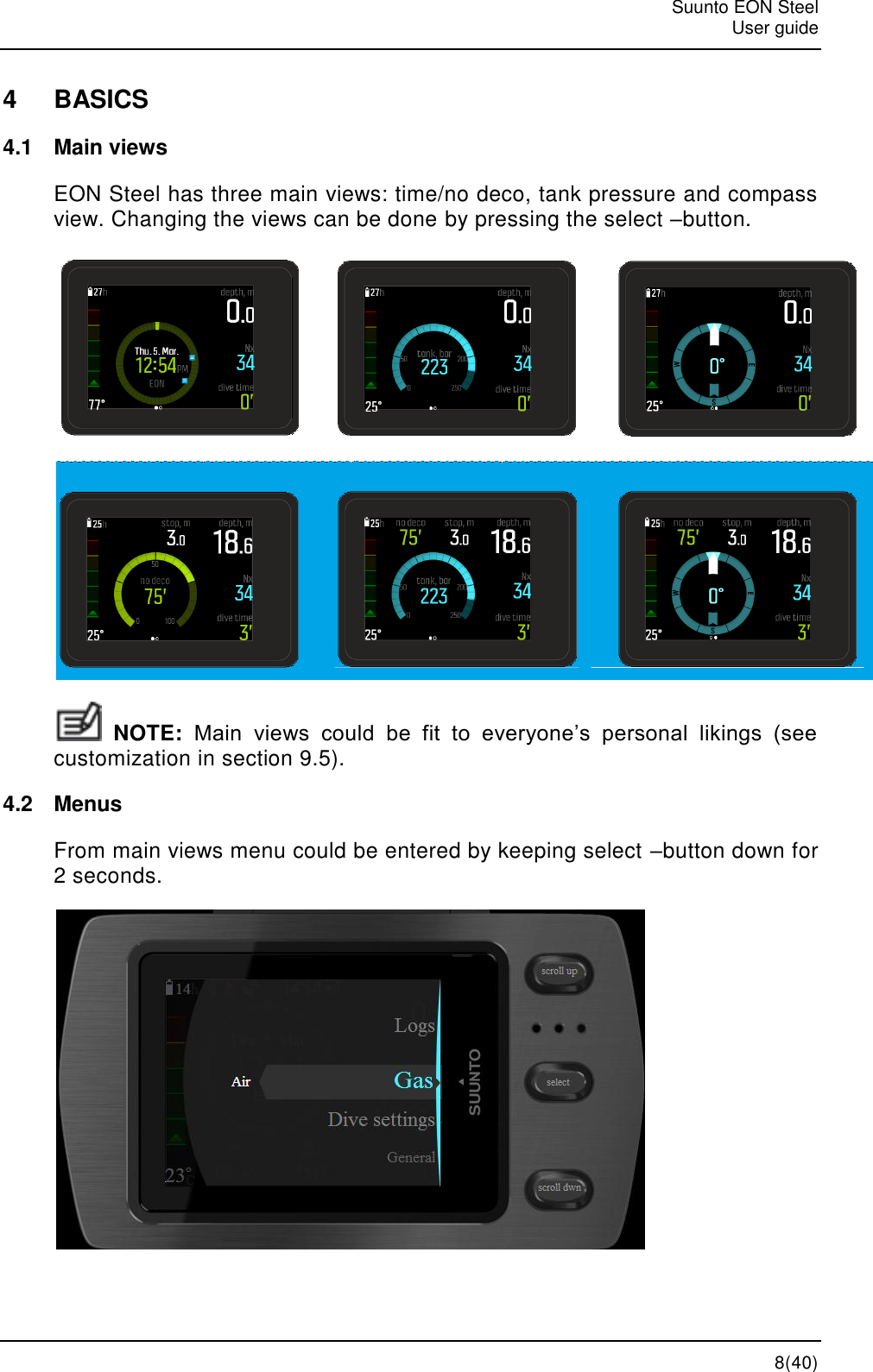   Suunto EON Steel   User guide   8(40) 4  BASICS 4.1  Main views EON Steel has three main views: time/no deco, tank pressure and compass view. Changing the views can be done by pressing the select –button.   NOTE: Main  views  could  be  fit  to  everyone’s  personal  likings  (see customization in section 9.5). 4.2  Menus From main views menu could be entered by keeping select –button down for 2 seconds.  