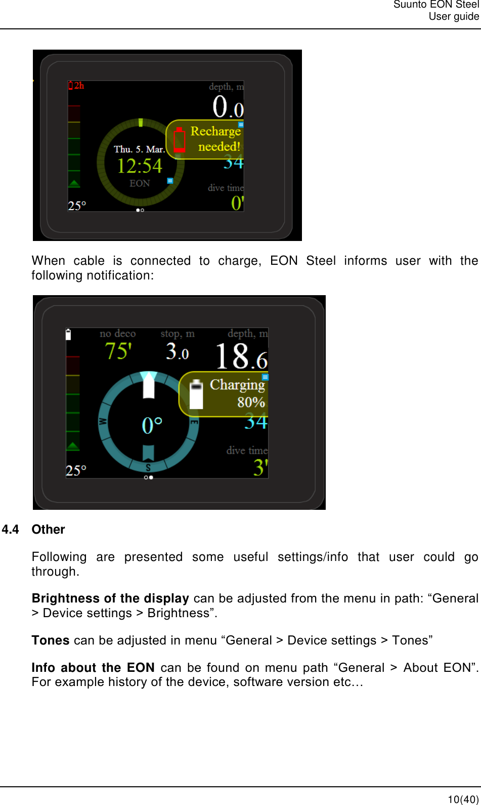   Suunto EON Steel   User guide  10(40)  When  cable  is  connected  to  charge,  EON  Steel  informs  user  with  the following notification:  4.4  Other Following  are  presented  some  useful  settings/info  that  user  could  go through. Brightness of the display can be adjusted from the menu in path: “General &gt; Device settings &gt; Brightness”. Tones can be adjusted in menu “General &gt; Device settings &gt; Tones” Info about the EON can  be  found  on  menu  path  “General  &gt; About  EON”. For example history of the device, software version etc… 