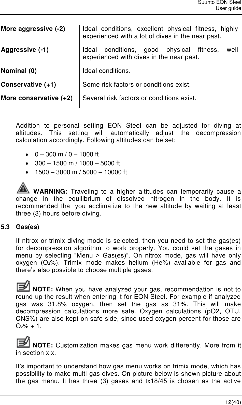   Suunto EON Steel   User guide  12(40) More aggressive (-2) Ideal  conditions,  excellent  physical  fitness,  highly experienced with a lot of dives in the near past. Aggressive (-1) Ideal  conditions,  good  physical  fitness,  well experienced with dives in the near past. Nominal (0) Ideal conditions. Conservative (+1) Some risk factors or conditions exist. More conservative (+2) Several risk factors or conditions exist.  Addition  to  personal  setting  EON  Steel  can  be  adjusted  for  diving  at altitudes.  This  setting  will  automatically  adjust  the  decompression calculation accordingly. Following altitudes can be set:  0 – 300 m / 0 – 1000 ft  300 – 1500 m / 1000 – 5000 ft   1500 – 3000 m / 5000 – 10000 ft  WARNING:  Traveling  to  a  higher  altitudes  can  temporarily  cause  a change  in  the  equilibrium  of  dissolved  nitrogen  in  the  body.  It  is recommended  that  you  acclimatize  to  the  new  altitude  by  waiting  at  least three (3) hours before diving. 5.3  Gas(es) If nitrox or trimix diving mode is selected, then you need to set the gas(es) for  decompression  algorithm  to  work  properly.  You  could  set  the  gases  in menu  by  selecting  “Menu  &gt;  Gas(es)”.  On  nitrox  mode,  gas  will  have  only oxygen  (O2%).  Trimix  mode  makes  helium  (He%)  available  for  gas  and there’s also possible to choose multiple gases.  NOTE: When you have analyzed your gas, recommendation is not to round-up the result when entering it for EON Steel. For example if analyzed gas  was  31.8%  oxygen,  then  set  the  gas  as  31%.  This  will  make decompression  calculations  more  safe.  Oxygen  calculations  (pO2,  OTU, CNS%) are also kept on safe side, since used oxygen percent for those are O2% + 1.  NOTE: Customization makes gas menu work differently. More from it in section x.x. It’s important to understand how gas menu works on trimix mode, which has possibility to make multi-gas dives. On picture below is shown picture about the  gas  menu.  It  has  three  (3)  gases  and  tx18/45  is  chosen  as  the  active 