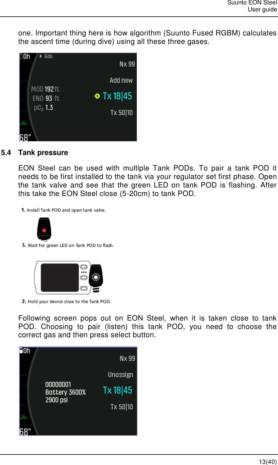   Suunto EON Steel   User guide  13(40) one. Important thing here is how algorithm (Suunto Fused RGBM) calculates the ascent time (during dive) using all these three gases.  5.4  Tank pressure EON  Steel  can  be  used  with  multiple  Tank  PODs.  To  pair  a  tank  POD  it needs to be first installed to the tank via your regulator set first phase. Open the tank  valve and  see  that  the  green  LED  on  tank POD  is  flashing.  After this take the EON Steel close (5-20cm) to tank POD.   Following  screen  pops  out  on  EON  Steel,  when  it  is  taken  close  to  tank POD.  Choosing  to  pair  (listen)  this  tank  POD,  you  need  to  choose  the correct gas and then press select button.  