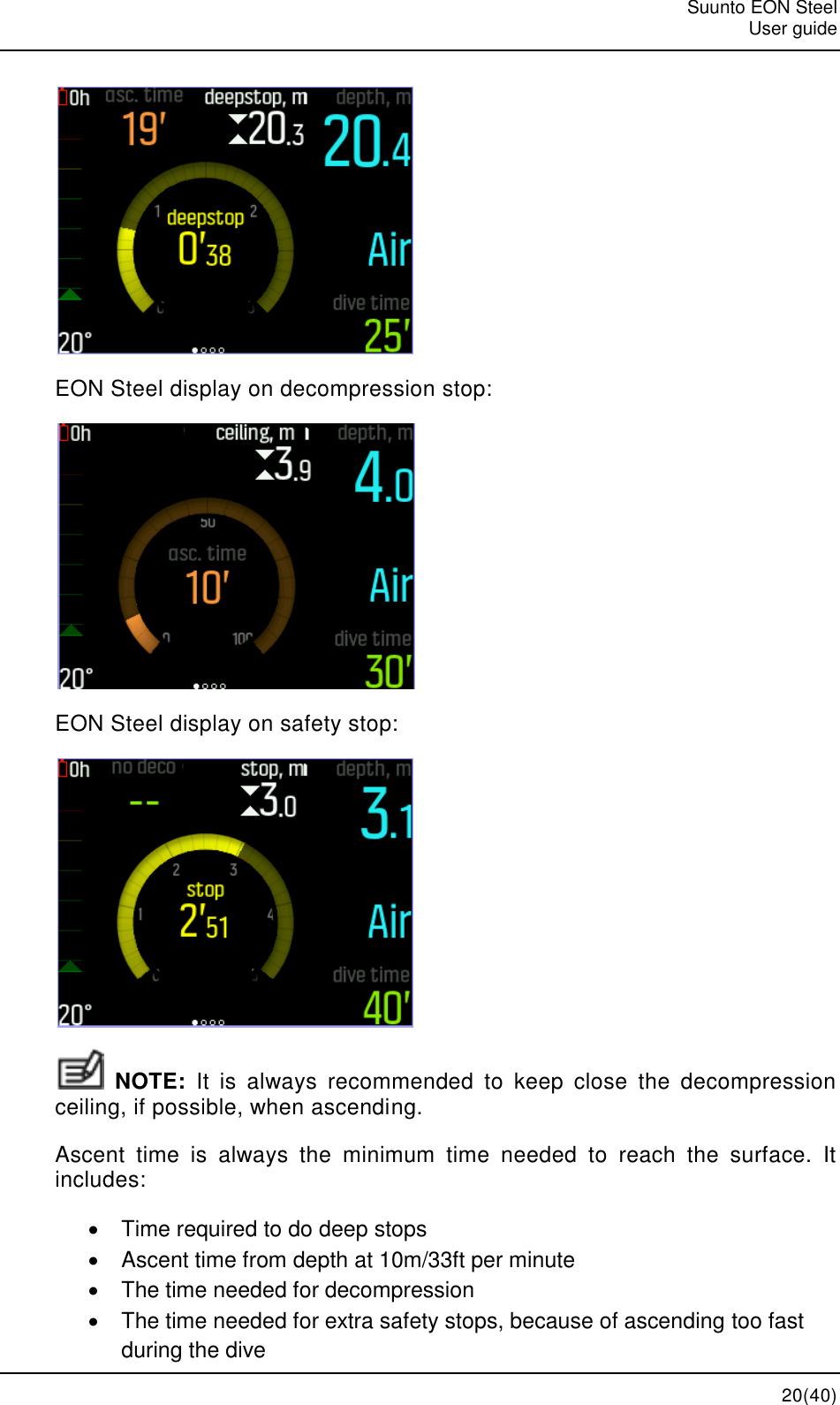   Suunto EON Steel   User guide  20(40)  EON Steel display on decompression stop:  EON Steel display on safety stop:   NOTE:  It  is  always  recommended  to  keep  close  the  decompression ceiling, if possible, when ascending. Ascent  time  is  always  the  minimum  time  needed  to  reach  the  surface.  It includes:   Time required to do deep stops   Ascent time from depth at 10m/33ft per minute   The time needed for decompression   The time needed for extra safety stops, because of ascending too fast during the dive 