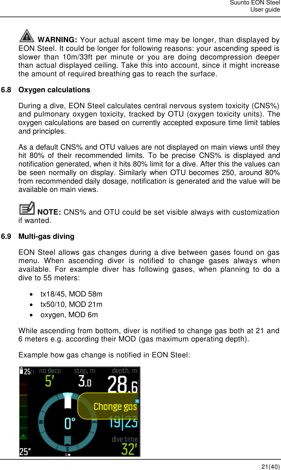   Suunto EON Steel   User guide  21(40)  WARNING: Your actual ascent time may be longer, than displayed by EON Steel. It could be longer for following reasons: your ascending speed is slower  than  10m/33ft  per  minute  or  you  are  doing  decompression  deeper than actual displayed ceiling. Take this into account, since it might increase the amount of required breathing gas to reach the surface. 6.8  Oxygen calculations During a dive, EON Steel calculates central nervous system toxicity (CNS%) and pulmonary oxygen toxicity, tracked by OTU (oxygen toxicity units). The oxygen calculations are based on currently accepted exposure time limit tables and principles. As a default CNS% and OTU values are not displayed on main views until they hit  80%  of  their  recommended  limits.  To  be  precise  CNS%  is  displayed  and notification generated, when it hits 80% limit for a dive. After this the values can be seen normally on display. Similarly when OTU becomes 250, around 80% from recommended daily dosage, notification is generated and the value will be available on main views.  NOTE: CNS% and OTU could be set visible always with customization if wanted. 6.9  Multi-gas diving EON Steel allows gas changes during a dive between gases found on gas menu.  When  ascending  diver  is  notified  to  change  gases  always  when available.  For  example  diver  has  following  gases,  when  planning  to  do  a dive to 55 meters:   tx18/45, MOD 58m   tx50/10, MOD 21m   oxygen, MOD 6m While ascending from bottom, diver is notified to change gas both at 21 and 6 meters e.g. according their MOD (gas maximum operating depth). Example how gas change is notified in EON Steel:  