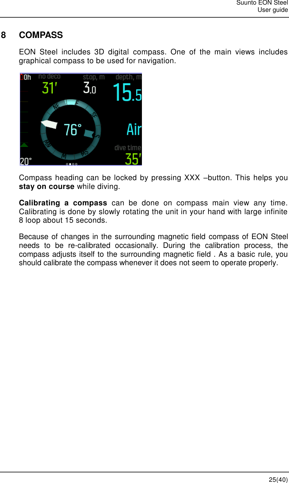   Suunto EON Steel   User guide  25(40) 8  COMPASS EON  Steel  includes  3D  digital  compass.  One  of  the  main  views  includes graphical compass to be used for navigation.  Compass heading can be locked by pressing XXX  –button. This helps you stay on course while diving. Calibrating  a  compass  can  be  done  on  compass  main  view  any  time. Calibrating is done by slowly rotating the unit in your hand with large infinite 8 loop about 15 seconds. Because of changes in the surrounding magnetic field compass of EON Steel  needs  to  be  re-calibrated  occasionally.  During  the  calibration  process,  the compass adjusts itself to the surrounding magnetic field . As a basic rule, you should calibrate the compass whenever it does not seem to operate properly.  