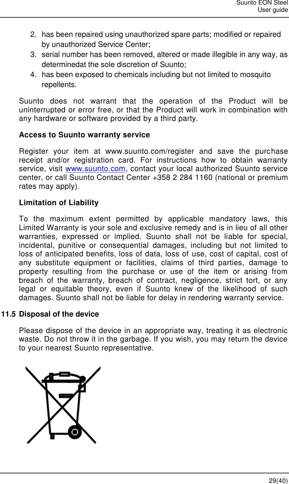   Suunto EON Steel   User guide  29(40) 2.  has been repaired using unauthorized spare parts; modified or repaired by unauthorized Service Center; 3.  serial number has been removed, altered or made illegible in any way, as determinedat the sole discretion of Suunto; 4.  has been exposed to chemicals including but not limited to mosquito repellents. Suunto  does  not  warrant  that  the  operation  of  the  Product  will  be uninterrupted or error free, or that the Product will work in combination with any hardware or software provided by a third party. Access to Suunto warranty service Register  your  item  at  www.suunto.com/register  and  save  the  purchase receipt  and/or  registration  card.  For  instructions  how  to  obtain  warranty service, visit www.suunto.com, contact your local authorized Suunto service center, or call Suunto Contact Center +358 2 284 1160 (national or premium rates may apply). Limitation of Liability To  the  maximum  extent  permitted  by  applicable  mandatory  laws,  this Limited Warranty is your sole and exclusive remedy and is in lieu of all other warranties,  expressed  or  implied.  Suunto  shall  not  be  liable  for  special, incidental,  punitive  or  consequential  damages,  including  but  not  limited  to loss of anticipated benefits, loss of data, loss of use, cost of capital, cost of any  substitute  equipment  or  facilities,  claims  of  third  parties,  damage  to property  resulting  from  the  purchase  or  use  of  the  item  or  arising  from breach  of  the  warranty,  breach  of  contract,  negligence,  strict  tort,  or  any legal  or  equitable  theory,  even  if  Suunto  knew  of  the  likelihood  of  such damages. Suunto shall not be liable for delay in rendering warranty service. 11.5 Disposal of the device Please dispose of the device in an appropriate way, treating it as electronic waste. Do not throw it in the garbage. If you wish, you may return the device to your nearest Suunto representative.  