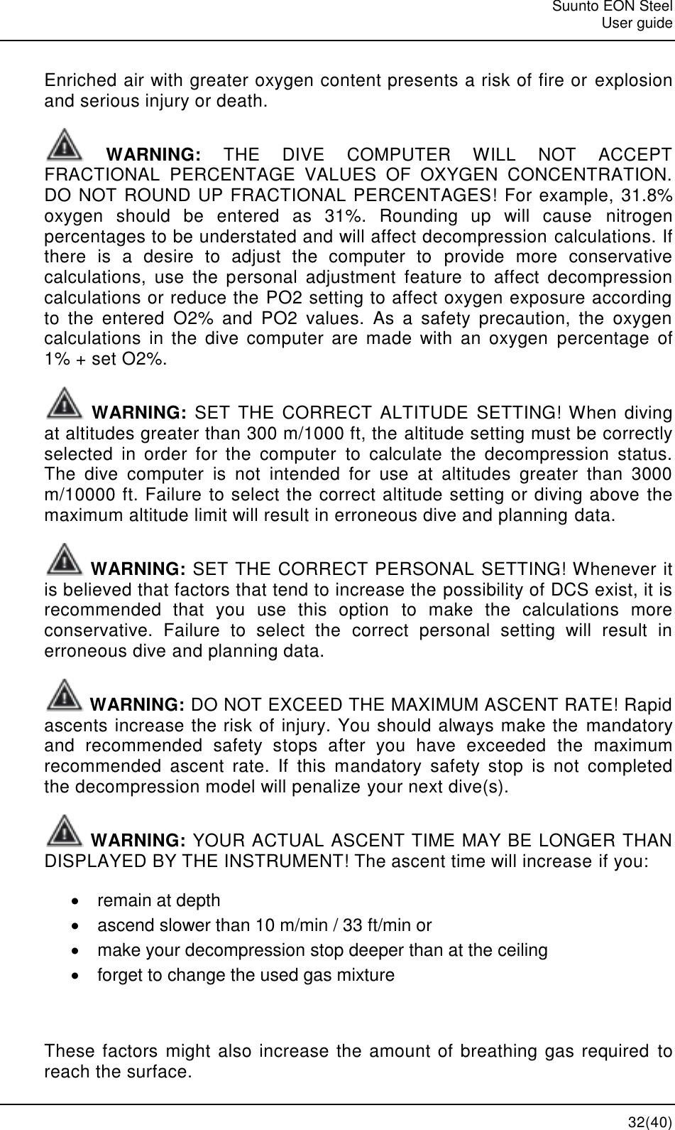   Suunto EON Steel   User guide  32(40) Enriched air with greater oxygen content presents a risk of fire or explosion and serious injury or death.  WARNING:  THE  DIVE  COMPUTER  WILL  NOT  ACCEPT FRACTIONAL  PERCENTAGE  VALUES  OF  OXYGEN  CONCENTRATION. DO NOT ROUND UP FRACTIONAL PERCENTAGES! For example, 31.8% oxygen  should  be  entered  as  31%.  Rounding  up  will  cause  nitrogen percentages to be understated and will affect decompression calculations. If there  is  a  desire  to  adjust  the  computer  to  provide  more  conservative calculations,  use  the  personal  adjustment  feature  to  affect  decompression calculations or reduce the PO2 setting to affect oxygen exposure according to  the  entered  O2%  and  PO2  values.  As  a  safety  precaution,  the  oxygen calculations  in  the  dive  computer  are  made  with  an  oxygen  percentage  of 1% + set O2%.  WARNING:  SET THE  CORRECT  ALTITUDE  SETTING! When  diving at altitudes greater than 300 m/1000 ft, the altitude setting must be correctly selected  in  order  for  the  computer  to  calculate  the  decompression  status. The  dive  computer  is  not  intended  for  use  at  altitudes  greater  than  3000 m/10000 ft. Failure to select the correct altitude setting or diving above the maximum altitude limit will result in erroneous dive and planning data.  WARNING: SET THE CORRECT PERSONAL SETTING! Whenever it is believed that factors that tend to increase the possibility of DCS exist, it is recommended  that  you  use  this  option  to  make  the  calculations  more conservative.  Failure  to  select  the  correct  personal  setting  will  result  in erroneous dive and planning data.  WARNING: DO NOT EXCEED THE MAXIMUM ASCENT RATE! Rapid ascents increase the risk of injury. You should always make the mandatory and  recommended  safety  stops  after  you  have  exceeded  the  maximum recommended  ascent  rate.  If  this  mandatory  safety  stop  is  not  completed the decompression model will penalize your next dive(s).  WARNING: YOUR ACTUAL ASCENT TIME MAY BE LONGER THAN DISPLAYED BY THE INSTRUMENT! The ascent time will increase if you:   remain at depth   ascend slower than 10 m/min / 33 ft/min or   make your decompression stop deeper than at the ceiling   forget to change the used gas mixture  These factors  might also increase the amount of breathing gas required to reach the surface. 