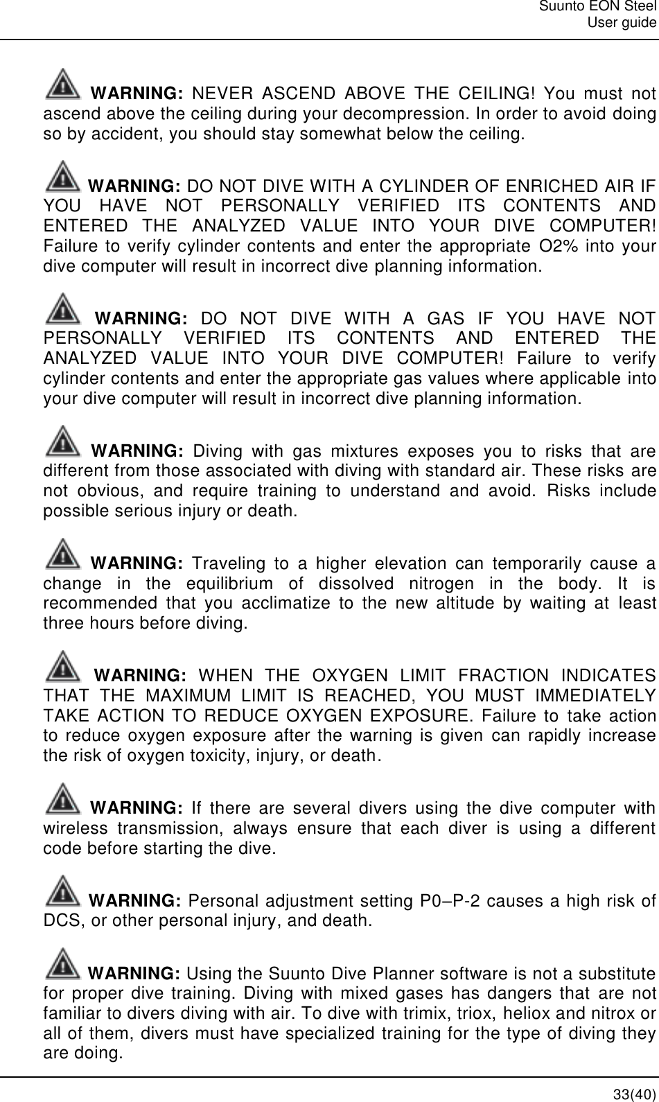   Suunto EON Steel   User guide  33(40)  WARNING:  NEVER  ASCEND  ABOVE  THE  CEILING!  You  must  not ascend above the ceiling during your decompression. In order to avoid doing so by accident, you should stay somewhat below the ceiling.  WARNING: DO NOT DIVE WITH A CYLINDER OF ENRICHED AIR IF YOU  HAVE  NOT  PERSONALLY  VERIFIED  ITS  CONTENTS  AND ENTERED  THE  ANALYZED  VALUE  INTO  YOUR  DIVE  COMPUTER! Failure to verify cylinder contents and enter the appropriate O2% into your dive computer will result in incorrect dive planning information.  WARNING:  DO  NOT  DIVE  WITH  A  GAS  IF  YOU  HAVE  NOT PERSONALLY  VERIFIED  ITS  CONTENTS  AND  ENTERED  THE ANALYZED  VALUE  INTO  YOUR  DIVE  COMPUTER!  Failure  to  verify cylinder contents and enter the appropriate gas values where applicable into your dive computer will result in incorrect dive planning information.  WARNING:  Diving  with  gas  mixtures  exposes  you  to  risks  that  are different from those associated with diving with standard air. These risks are not  obvious,  and  require  training  to  understand  and  avoid.  Risks  include possible serious injury or death.  WARNING:  Traveling  to  a  higher  elevation  can  temporarily  cause  a change  in  the  equilibrium  of  dissolved  nitrogen  in  the  body.  It  is recommended  that  you  acclimatize  to  the  new  altitude  by  waiting  at  least three hours before diving.  WARNING:  WHEN  THE  OXYGEN  LIMIT  FRACTION  INDICATES THAT  THE  MAXIMUM  LIMIT  IS  REACHED,  YOU  MUST  IMMEDIATELY TAKE ACTION TO  REDUCE OXYGEN EXPOSURE. Failure to  take  action to reduce oxygen  exposure after  the  warning is given can  rapidly increase the risk of oxygen toxicity, injury, or death.  WARNING:  If  there  are  several  divers  using  the  dive  computer  with wireless  transmission,  always  ensure  that  each  diver  is  using  a  different code before starting the dive.  WARNING: Personal adjustment setting P0–P-2 causes a high risk of DCS, or other personal injury, and death.  WARNING: Using the Suunto Dive Planner software is not a substitute for proper  dive training. Diving  with  mixed  gases has  dangers that are not familiar to divers diving with air. To dive with trimix, triox, heliox and nitrox or all of them, divers must have specialized training for the type of diving they are doing. 